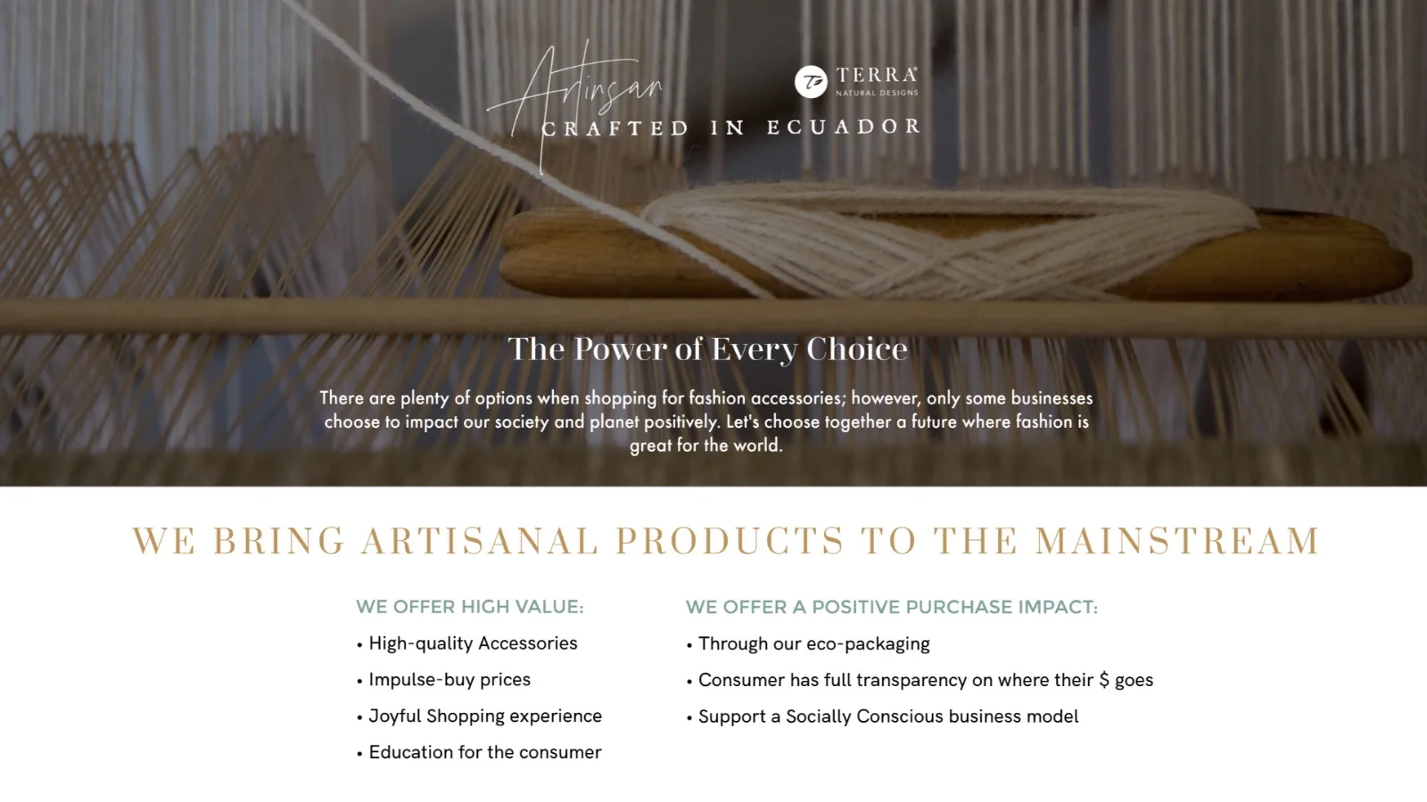 Artisan crafted in Ecuador. The power of every choice. We offer high value: high-quality accessories, impulse-buy prices, a joyful shopping experience and education for the consumer. We offer a positive purchase impact: eco-packaging, full transparency on where the money goes, and a socially conscious business model.